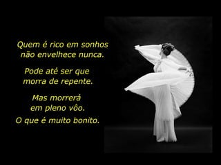 Quem é rico em sonhos
não envelhece nunca.
Pode até ser que
morra de repente.
Mas morrerá
em pleno vôo.
O que é muito bonito.
 