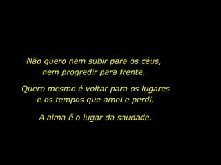 Não quero nem subir para os céus,
nem progredir para frente.
Quero mesmo é voltar para os lugares
e os tempos que amei e perdi.
A alma é o lugar da saudade.
 