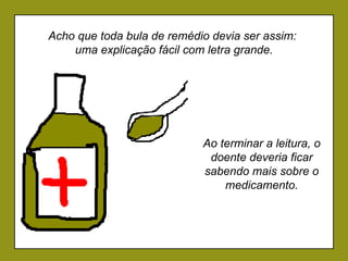 Ao terminar a leitura, o doente deveria ficar sabendo mais sobre o medicamento. Acho que toda bula de remédio devia ser assim:  uma explicação fácil com letra grande. 
