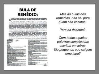 Mas as bulas dos remédios, não sei para quem são escritas.  Para os doentes?  Com todas aquelas palavras complicadas escritas em letras  tão pequenas que exigem uma lupa? 