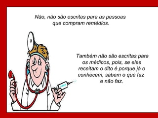 Não, não são escritas para as pessoas  que compram remédios. Também não são escritas para os médicos, pois, se eles receitam o dito é porque já o conhecem, sabem o que faz  e não faz. 