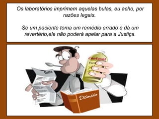 Os laboratórios imprimem aquelas bulas, eu acho, por razões legais.  Se um paciente toma um remédio errado e dá um revertério,ele não poderá apelar para a Justiça. 