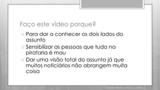 Faço este vídeo porque?Para dar a conhecer os dois lados do assuntoSensibilizar as pessoas que tudo na pirataria é mauDar uma visão total do assunto já que muitos noticiários não abrangem muita coisaRuben Alves | nº12 | 12ºPM