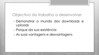 Objectivo do trabalho a desenvolverDemonstrar o mundo dos downloads e uploadsPorque da sua existênciaAs suas vantagens e desvantagensRuben Alves | nº12 | 12ºPM