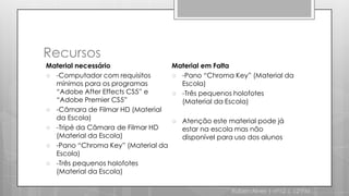 Recursos Material necessário-Computador com requisitos mínimos para os programas “Adobe AfterEffects CS5” e “Adobe Premier CS5”-Câmara de Filmar HD (Material da Escola)-Tripé da Câmara de Filmar HD (Material da Escola)-Pano “ChromaKey” (Material da Escola)-Três pequenos holofotes (Material da Escola)Material em Falta-Pano “ChromaKey” (Material da Escola)-Três pequenos holofotes (Material da Escola)Atenção este material pode já estar na escola mas não disponível para uso dos alunosRuben Alves | nº12 | 12ºPM