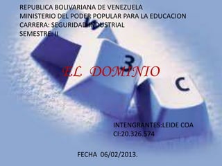 REPUBLICA BOLIVARIANA DE VENEZUELA
MINISTERIO DEL PODER POPULAR PARA LA EDUCACION
CARRERA: SEGURIDAD INDUSTRIAL
SEMESTRE: II




           EL DOMINIO


                         INTENGRANTES:LEIDE COA
                         CI:20.326.574

               FECHA 06/02/2013.
 