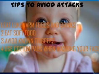 TIPS TO AVIOD ATTACKS

1.EAT LUKEWARM FOODS AND DRINKS
2.EAT SOFT FOOD
3.AVIOD KNOWN TRIGGERS.
4.USE COTTON PADS WHEN WASHING YOUR FACE

 