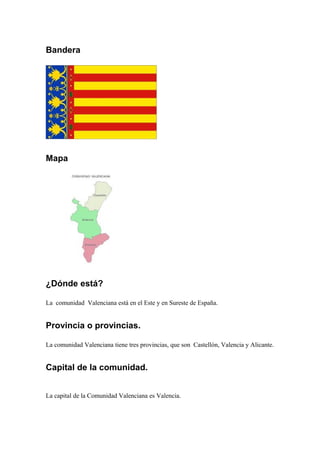 Bandera
Mapa
¿Dónde está?
La comunidad Valenciana está en el Este y en Sureste de España.
Provincia o provincias.
La comunidad Valenciana tiene tres provincias, que son Castellón, Valencia y Alicante.
Capital de la comunidad.
La capital de la Comunidad Valenciana es Valencia.
 