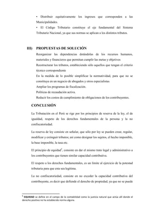 • Distribuir equitativamente los ingresos que corresponden a las
Municipalidades.
• El Código Tributario constituye el eje fundamental del Sistema
Tributario Nacional, ya que sus normas se aplican a los distintos tributos.
III) PROPUESTAS DE SOLUCIÓN
Reorganizar las dependencias dotándolas de los recursos humanos,
materiales y financieros que permitan cumplir las metas y objetivos
Reestructurar los tributos, estableciendo sólo aquellos que tengan el criterio
técnico correspondiente
En la medida de lo posible simplificar la normatividad, para que no se
constituya en un negocio de abogados y otros especialistas
Ampliar los programas de fiscalización.
Políticas de recaudación activa.
Reducir los costos de cumplimiento de obligaciones de los contribuyentes.
CONCLUSIÓN
La Tributación en el Perú se rige por los principios de reserva de la ley, el de
igualdad, respeto de los derechos fundamentales de la persona y la no
confiscatoriedad.
La reserva de ley consiste en señalar, que sólo por ley se pueden crear, regular,
modificar y extinguir tributos; así como designar los sujetos, el hecho imponible,
la base imponible, la tasa etc.
El principio de equidad5
, consiste en dar el mismo trato legal y administrativo a
los contribuyentes que tienen similar capacidad contributiva.
El respeto a los derechos fundamentales, es un límite al ejercicio de la potestad
tributaria para que esta sea legítima.
La no confiscatoriedad, consiste en no exceder la capacidad contributiva del
contribuyente, es decir que defiende el derecho de propiedad, ya que no se puede
5
EQUIDAD se define en el campo de la contabilidad como la justicia natural que actúa allí donde el
derecho positivo no ha establecido norma alguna.
 