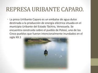 REPRESA URIBANTE CAPARO.
• La presa Urtibante Caparo es un embalse de agua dulce
destinada a la producción de energía eléctrica situada en el
municipio Uribante del Estado Táchira, Venezuela. Se
encuentra construida sobre el pueblo de Potosí, uno de los
Cinco pueblos que fueron intencionalmente inundados en el
siglo XX.1
 