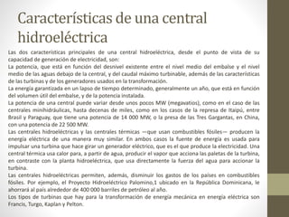 Características de una central
hidroeléctrica
Las dos características principales de una central hidroeléctrica, desde el punto de vista de su
capacidad de generación de electricidad, son:
La potencia, que está en función del desnivel existente entre el nivel medio del embalse y el nivel
medio de las aguas debajo de la central, y del caudal máximo turbinable, además de las características
de las turbinas y de los generadores usados en la transformación.
La energía garantizada en un lapso de tiempo determinado, generalmente un año, que está en función
del volumen útil del embalse, y de la potencia instalada.
La potencia de una central puede variar desde unos pocos MW (megavatios), como en el caso de las
centrales minihidráulicas, hasta decenas de miles, como en los casos de la represa de Itaipú, entre
Brasil y Paraguay, que tiene una potencia de 14 000 MW, o la presa de las Tres Gargantas, en China,
con una potencia de 22 500 MW.
Las centrales hidroeléctricas y las centrales térmicas —que usan combustibles fósiles— producen la
energía eléctrica de una manera muy similar. En ambos casos la fuente de energía es usada para
impulsar una turbina que hace girar un generador eléctrico, que es el que produce la electricidad. Una
central térmica usa calor para, a partir de agua, producir el vapor que acciona las paletas de la turbina,
en contraste con la planta hidroeléctrica, que usa directamente la fuerza del agua para accionar la
turbina.
Las centrales hidroeléctricas permiten, además, disminuir los gastos de los países en combustibles
fósiles. Por ejemplo, el Proyecto Hidroeléctrico Palomino,1 ubicado en la República Dominicana, le
ahorrará al país alrededor de 400 000 barriles de petróleo al año.
Los tipos de turbinas que hay para la transformación de energía mecánica en energía eléctrica son
Francis, Turgo, Kaplan y Pelton.
 