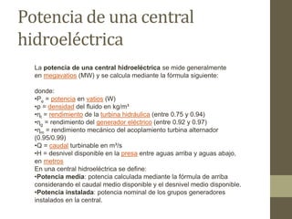 Potencia de una central
hidroeléctrica
La potencia de una central hidroeléctrica se mide generalmente
en megavatios (MW) y se calcula mediante la fórmula siguiente:
donde:
•Pe = potencia en vatios (W)
•ρ = densidad del fluido en kg/m³
•ηt = rendimiento de la turbina hidráulica (entre 0.75 y 0.94)
•ηg = rendimiento del generador eléctrico (entre 0.92 y 0.97)
•ηm = rendimiento mecánico del acoplamiento turbina alternador
(0.95/0.99)
•Q = caudal turbinable en m³/s
•H = desnivel disponible en la presa entre aguas arriba y aguas abajo,
en metros
En una central hidroeléctrica se define:
•Potencia media: potencia calculada mediante la fórmula de arriba
considerando el caudal medio disponible y el desnivel medio disponible.
•Potencia instalada: potencia nominal de los grupos generadores
instalados en la central.
 