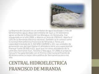 CENTRAL HIDROELECTRICA
FRANCISCO DE MIRANDA
La Represa de Caruachi es un embalse de agua localizado a más de
60 kilómetros aguas abajo del Embalse de Guri, y 25 kilómetros
aguas arriba de la Represa de Las Macagua, en Venezuela. Fue
inaugurada en el año 2006, y abarca un área de 250 km2. Aporta el
12% de la demanda eléctrica nacional. También se le conoce como
la Central Hidroeléctrica Francisco de Miranda.1 Tiene una
capacidad instalada de 2.160 MW (180MW x 12). Las unidades de
generación son del tipo Kaplan.El aliviadero tiene una capacidad de
manejar hasta 28.000 m3/s, igual que los otros aliviaderos de la
centrales hermanas Guri, Tocoma y Macagua. En 2006 el proyecto
Caruachi fue galardonado con el Premio Internacional Puente de
Alcántara como la mejor obra pública de Iberoamérica para ese
año.
 