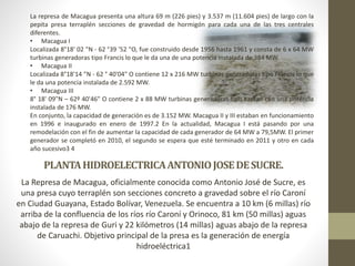 PLANTAHIDROELECTRICAANTONIOJOSEDESUCRE.
La Represa de Macagua, oficialmente conocida como Antonio José de Sucre, es
una presa cuyo terraplén son secciones concreto a gravedad sobre el río Caroní
en Ciudad Guayana, Estado Bolívar, Venezuela. Se encuentra a 10 km (6 millas) río
arriba de la confluencia de los ríos río Caroní y Orinoco, 81 km (50 millas) aguas
abajo de la represa de Guri y 22 kilómetros (14 millas) aguas abajo de la represa
de Caruachi. Objetivo principal de la presa es la generación de energía
hidroeléctrica1
La represa de Macagua presenta una altura 69 m (226 pies) y 3.537 m (11.604 pies) de largo con la
pepita presa terraplén secciones de gravedad de hormigón para cada una de las tres centrales
diferentes.
• Macagua I
Localizada 8°18' 02 "N - 62 °39 '52 "O, fue construido desde 1956 hasta 1961 y consta de 6 x 64 MW
turbinas generadoras tipo Francis lo que le da una de una potencia instalada de 384 MW.
• Macagua II
Localizada 8°18'14 "N - 62 ° 40'04" O contiene 12 x 216 MW turbinas generadoras tipo Francis lo que
le da una potencia instalada de 2.592 MW.
• Macagua III
8° 18' 09"N – 62º 40'46" O contiene 2 x 88 MW turbinas generadoras tipo Kaplan con una potencia
instalada de 176 MW.
En conjunto, la capacidad de generación es de 3.152 MW. Macagua II y III estaban en funcionamiento
en 1996 e inaugurado en enero de 1997.2 En la actualidad, Macagua I está pasando por una
remodelación con el fin de aumentar la capacidad de cada generador de 64 MW a 79,5MW. El primer
generador se completó en 2010, el segundo se espera que esté terminado en 2011 y otro en cada
año sucesivo3 4
 