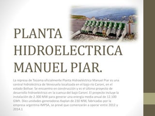 PLANTA
HIDROELECTRICA
MANUEL PIAR.
La represa de Tocoma oficialmente Planta Hidroeléctrica Manuel Piar es una
central hidroléctrica de Venezuela localizada en el bajo río Caroní, en el
estado Bolívar. Se encuentra en construcción y es el último proyecto de
desarrollo hidroeléctrico en la cuenca del bajo Caroní. El proyecto incluye la
instalación de 2.300 MW para generar una energía media anual de 12.100
GWh. Diez unidades generadoras Kaplan de 230 MW, fabricadas por la
empresa argentina IMPSA, se prevé que comenzarán a operar entre 2012 y
2014.1
 