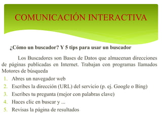 ¿Cómo un buscador? Y 5 tips para usar un buscador
Los Buscadores son Bases de Datos que almacenan direcciones
de páginas publicadas en Internet. Trabajan con programas llamados
Motores de búsqueda
1. Abres un navegador web
2. Escribes la dirección (URL) del servicio (p. ej. Google o Bing)
3. Escribes tu pregunta (mejor con palabras clave)
4. Haces clic en buscar y ...
5. Revisas la página de resultados
COMUNICACIÓN INTERACTIVA
 