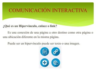 ¿Qué es un Hipervínculo, enlace o link?
Es una conexión de una página a otro destino como otra página o
una ubicación diferente en la misma página.
Puede ser un hipervínculo puede ser texto o una imagen.
COMUNICACIÓN INTERACTIVA
 