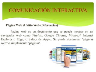 Página Web & Sitio Web (Diferencias)
Pagina web es un documento que se puede mostrar en un
navegador web como Firefox, Google Chrome, Microsoft Internet
Explorer o Edge, o Safary de Apple. Se puede denominar "páginas
web" o simplemente "páginas".
COMUNICACIÓN INTERACTIVA
 
