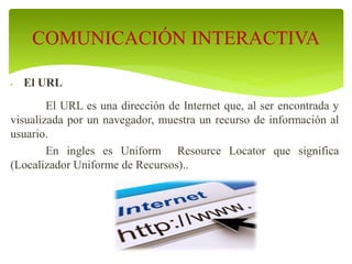 El URL
El URL es una dirección de Internet que, al ser encontrada y
visualizada por un navegador, muestra un recurso de información al
usuario.
En ingles es Uniform Resource Locator que significa
(Localizador Uniforme de Recursos)..
COMUNICACIÓN INTERACTIVA
 