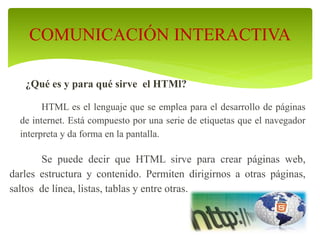 ¿Qué es y para qué sirve el HTMl?
HTML es el lenguaje que se emplea para el desarrollo de páginas
de internet. Está compuesto por una serie de etiquetas que el navegador
interpreta y da forma en la pantalla.
Se puede decir que HTML sirve para crear páginas web,
darles estructura y contenido. Permiten dirigirnos a otras páginas,
saltos de línea, listas, tablas y entre otras.
COMUNICACIÓN INTERACTIVA
 