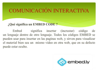 ¿Qué significa un EMBED CODE ?
Embed significa insertar (incrustar) código de
un lenguaje dentro de otro lenguaje. Todos los códigos EMBED se
pueden usar para insertar en las paginas web, y sirven para visualizar
el material bien sea un mismo video en otra web, que en su defecto
puede estar oculto.
COMUNICACIÓN INTERACTIVA
 