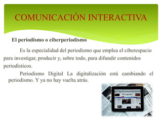 El periodismo o ciberperiodismo
Es la especialidad del periodismo que emplea el ciberespacio
para investigar, producir y, sobre todo, para difundir contenidos
periodísticos.
Periodismo Digital La digitalización está cambiando el
periodismo. Y ya no hay vuelta atrás.
COMUNICACIÓN INTERACTIVA
 