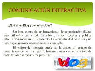 ¿Qué es un Blog y cómo funciona?
Un blog es otra de las herramientas de comunicación digital
más utilizadas en la red. En ellos el autor recopila y publica
información sobre un tema concreto. Existen infinidad de temas y no
tienen que ajustarse necesariamente a uno sólo.
El emisor del mensaje puede dar la opción al receptor de
comunicarse con él. Esto puede hacerse a través de un apartado de
comentarios o directamente por email.
COMUNICACIÓN INTERACTIVA
 