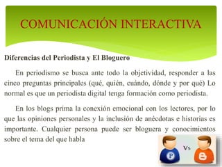 Diferencias del Periodista y El Bloguero
En periodismo se busca ante todo la objetividad, responder a las
cinco preguntas principales (qué, quién, cuándo, dónde y por qué) Lo
normal es que un periodista digital tenga formación como periodista.
En los blogs prima la conexión emocional con los lectores, por lo
que las opiniones personales y la inclusión de anécdotas e historias es
importante. Cualquier persona puede ser bloguera y conocimientos
sobre el tema del que habla
COMUNICACIÓN INTERACTIVA
 