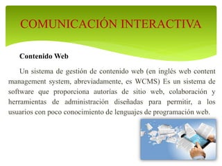 Contenido Web
Un sistema de gestión de contenido web (en inglés web content
management system, abreviadamente, es WCMS) Es un sistema de
software que proporciona autorías de sitio web, colaboración y
herramientas de administración diseñadas para permitir, a los
usuarios con poco conocimiento de lenguajes de programación web.
COMUNICACIÓN INTERACTIVA
 