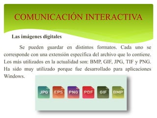 Las imágenes digitales
Se pueden guardar en distintos formatos. Cada uno se
corresponde con una extensión específica del archivo que lo contiene.
Los más utilizados en la actualidad son: BMP, GIF, JPG, TIF y PNG.
Ha sido muy utilizado porque fue desarrollado para aplicaciones
Windows.
COMUNICACIÓN INTERACTIVA
 