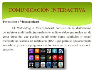Poscasting o Videospodcast
El Podcasting o Videospodcast consiste en la distribución
de archivos multimedia (normalmente audio o vídeo que suelen ser de
corta duración, que pueden incluir texto como subtítulos y notas)
mediante un sistema de redifusión (RSS) que permite opcionalmente
suscribirse y usar un programa que lo descarga para que el usuario lo
escuche.
COMUNICACIÓN INTERACTIVA
 