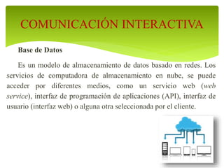 Base de Datos
Es un modelo de almacenamiento de datos basado en redes. Los
servicios de computadora de almacenamiento en nube, se puede
acceder por diferentes medios, como un servicio web (web
service), interfaz de programación de aplicaciones (API), interfaz de
usuario (interfaz web) o alguna otra seleccionada por el cliente.
COMUNICACIÓN INTERACTIVA
 