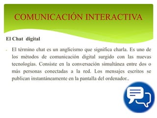 El Chat digital
 El término chat es un anglicismo que significa charla. Es uno de
los métodos de comunicación digital surgido con las nuevas
tecnologías. Consiste en la conversación simultánea entre dos o
más personas conectadas a la red. Los mensajes escritos se
publican instantáneamente en la pantalla del ordenador..
COMUNICACIÓN INTERACTIVA
 