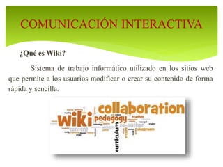 ¿Qué es Wiki?
Sistema de trabajo informático utilizado en los sitios web
que permite a los usuarios modificar o crear su contenido de forma
rápida y sencilla.
COMUNICACIÓN INTERACTIVA
 