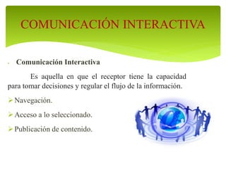  Comunicación Interactiva
Es aquella en que el receptor tiene la capacidad
para tomar decisiones y regular el flujo de la información.
Navegación.
Acceso a lo seleccionado.
Publicación de contenido.
COMUNICACIÓN INTERACTIVA
 