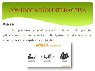 Web 1.0
Es primitiva y unidireccional a la red. Se permitía
publicaciones de un carácter divulgativo en documentos e
informaciones principalmente culturales.
COMUNICACIÓN INTERACTIVA
 