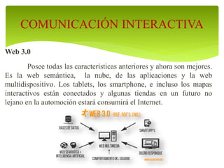Web 3.0
Posee todas las características anteriores y ahora son mejores.
Es la web semántica, la nube, de las aplicaciones y la web
multidispositivo. Los tablets, los smartphone, e incluso los mapas
interactivos están conectados y algunas tiendas en un futuro no
lejano en la automoción estará consumirá el Internet.
COMUNICACIÓN INTERACTIVA
 