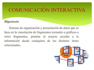 Hipertexto
Sistema de organización y presentación de datos que se
basa en la vinculación de fragmentos textuales o gráficos a
otros fragmentos, permite al usuario acceder a la
información desde cualquiera de los distintos ítems
relacionados.
COMUNICACIÓN INTERACTIVA
 