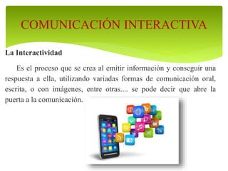 La Interactividad
Es el proceso que se crea al emitir información y conseguir una
respuesta a ella, utilizando variadas formas de comunicación oral,
escrita, o con imágenes, entre otras.... se pode decir que abre la
puerta a la comunicación.
COMUNICACIÓN INTERACTIVA
 