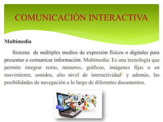 Multimedia
Sistema de múltiples medios de expresión físicos o digitales para
presentar o comunicar información. Multimedia: Es una tecnología que
permite integrar texto, números, gráficos, imágenes fijas o en
movimiento, sonidos, alto nivel de interactividad2 y además, las
posibilidades de navegación a lo largo de diferentes documentos.
COMUNICACIÓN INTERACTIVA
 