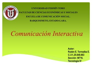 Comunicación Interactiva
Autor:
Rubén E. Torrealba E.
C.I.V:.25.648.663
Sección: M716.
Tecnología IV
UNIVERSIDAD FERMÍN TORO
FACULTAD DE CIENCIAS ECONÓMICAS Y SOCIALES
ESCUELA DE COMUNICACIÓN SOCIAL.
BARQUISIMETO, ESTADO-LARA.
BARQUISIMETO 15/11/2017
 