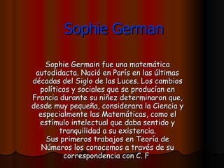 Sophie German Sophie Germain fue una matemática autodidacta. Nació en París en las últimas décadas del Siglo de las Luces. Los cambios políticos y sociales que se producían en Francia durante su niñez determinaron que, desde muy pequeña, considerara la Ciencia y especialmente las Matemáticas, como el estímulo intelectual que daba sentido y tranquilidad a su existencia. Sus primeros trabajos en Teoría de Números los conocemos a través de su correspondencia con C. F   