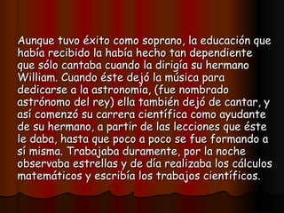 Aunque tuvo éxito como soprano, la educación que había recibido la había hecho tan dependiente que sólo cantaba cuando la dirigía su hermano William. Cuando éste dejó la música para dedicarse a la astronomía, (fue nombrado astrónomo del rey) ella también dejó de cantar, y así comenzó su carrera científica como ayudante de su hermano, a partir de las lecciones que éste le daba, hasta que poco a poco se fue formando a sí misma. Trabajaba duramente, por la noche observaba estrellas y de día realizaba los cálculos matemáticos y escribía los trabajos científicos.   