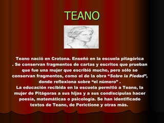 TEANO Teano nació en Crotona. Enseñó en la escuela pitagórica . Se conservan fragmentos de cartas y escritos que prueban que fue una mujer que escribió mucho, pero sólo se conservan fragmentos, como el de la obra “ Sobre la Piedad” , donde reflexiona sobre “el número” . La educación recibida en la escuela permitió a Teano, la mujer de Pitágoras a sus hijas y a sus condiscípulas hacer poesía, matemáticas o psicología. Se han identificado textos de Teano, de Perictione y otras más.  