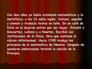 Con diez años ya había estudiado matemáticas y la metafísica; a los 12 sabía inglés, italiano, español y alemán y traducía textos en latín. En un café de París no la dejaron entrar por ser mujer. Estudió a Descartes, Leibniz y a Newton. Escribió  las instituciones de la física , libro que contiene el cálculo infinitesimal. Hacia 1745 tradujo los principios de la matemática de Newton. Después de quedarse embarazada terminó la edición de la Principia.   