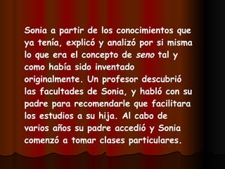Sonia a partir de los conocimientos que ya tenía, explicó y analizó por si misma lo que era el concepto de  seno  tal y como había sido inventado originalmente. Un profesor descubrió las facultades de Sonia, y habló con su padre para recomendarle que facilitara los estudios a su hija. Al cabo de varios años su padre accedió y Sonia comenzó a tomar clases particulares. 