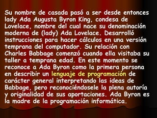 Su nombre de casada pasó a ser desde entonces lady Ada Augusta Byron King, condesa de Lovelace, nombre del cual nace su denominación moderna de (lady) Ada Lovelace. Desarrolló instrucciones para hacer cálculos en una versión temprana del computador. Su relación con Charles Babbage comenzó cuando ella visitaba su taller a temprana edad. En este momento se reconoce a Ada Byron como la primera persona en describir un  lenguaje de programación  de carácter general interpretando las ideas de Babbage, pero reconociéndosele la plena autoría y originalidad de sus aportaciones. Ada Byron es la madre de la programación informática.   