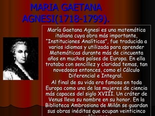 MARIA GAETANA AGNESI(1718-1799). María Gaetana Agnesi es una matemática italiana cuya obra más importante, “Instituciones Analíticas”, fue traducida a varios idiomas y utilizada para aprender Matemáticas durante más de cincuenta años en muchos países de Europa. En ella trataba con sencillez y claridad temas, tan novedosos entonces, como el Cálculo Diferencial e Integral.  Al final de su vida era famosa en toda Europa como una de las mujeres de ciencia más capaces del siglo XVIII. Un cráter de Venus lleva su nombre en su honor. En la Biblioteca Ambrosiana de Milán se guardan sus obras inéditas que ocupan veinticinco volúmenes.   