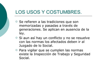 LOS USOS Y COSTUMBRES. Se refieren a las tradiciones que son memorizadas y pasadas a través de generaciones. Se aplican en ausencia de la ley. Si aun así hay un conflicto y no se resuelve con las normas los afectados deben ir al Juzgado de lo Social. Para vigilar que se cumplen las normas existe la Inspección de Trabajo y Seguridad Social. 