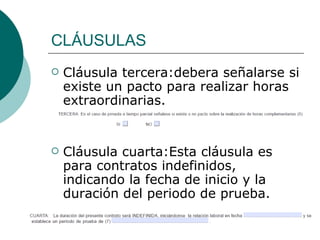 CLÁUSULAS Cláusula tercera:debera señalarse si existe un pacto para realizar horas extraordinarias. Cláusula cuarta:Esta cláusula es para contratos indefinidos, indicando la fecha de inicio y la duración del periodo de prueba. 